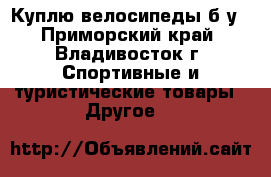 Куплю велосипеды б/у - Приморский край, Владивосток г. Спортивные и туристические товары » Другое   